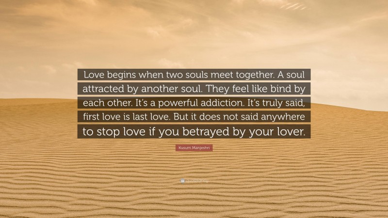 Kusum Manjeshri Quote: “Love begins when two souls meet together. A soul attracted by another soul. They feel like bind by each other. It’s a powerful addiction. It’s truly said, first love is last love. But it does not said anywhere to stop love if you betrayed by your lover.”