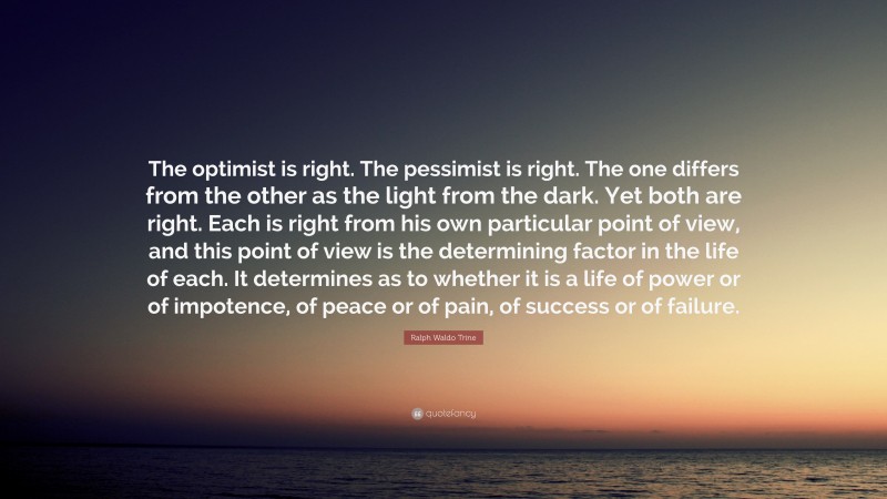 Ralph Waldo Trine Quote: “The optimist is right. The pessimist is right. The one differs from the other as the light from the dark. Yet both are right. Each is right from his own particular point of view, and this point of view is the determining factor in the life of each. It determines as to whether it is a life of power or of impotence, of peace or of pain, of success or of failure.”