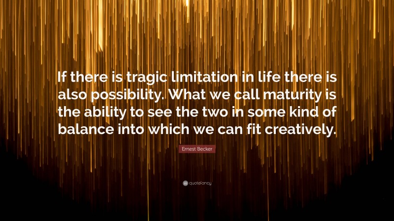 Ernest Becker Quote: “If there is tragic limitation in life there is also possibility. What we call maturity is the ability to see the two in some kind of balance into which we can fit creatively.”
