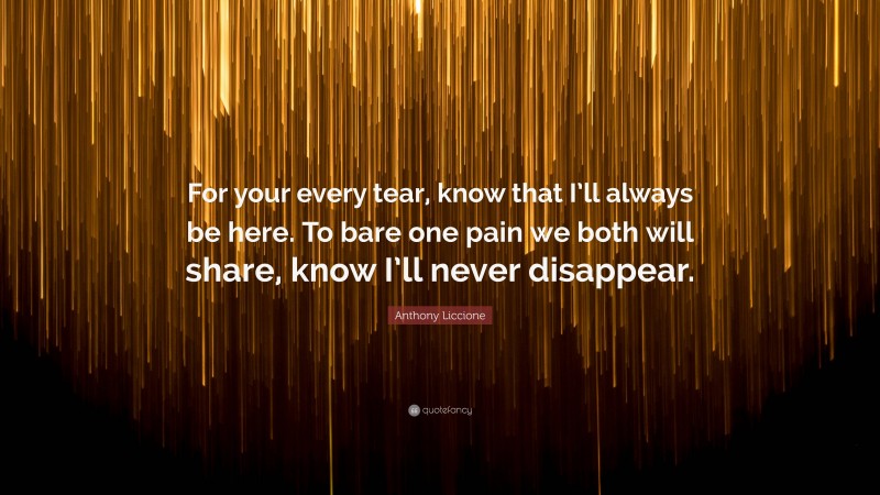 Anthony Liccione Quote: “For your every tear, know that I’ll always be here. To bare one pain we both will share, know I’ll never disappear.”