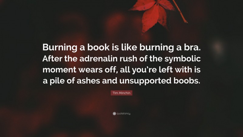 Tim Minchin Quote: “Burning a book is like burning a bra. After the adrenalin rush of the symbolic moment wears off, all you’re left with is a pile of ashes and unsupported boobs.”