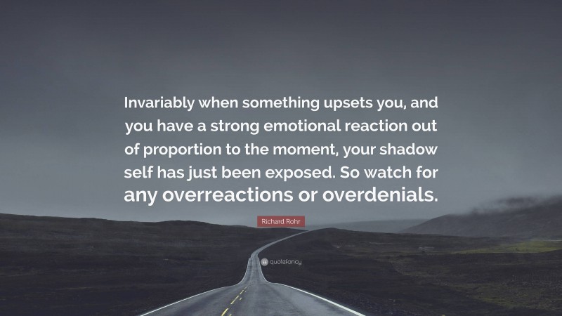 Richard Rohr Quote: “Invariably when something upsets you, and you have a strong emotional reaction out of proportion to the moment, your shadow self has just been exposed. So watch for any overreactions or overdenials.”