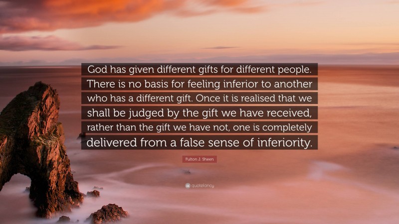 Fulton J. Sheen Quote: “God has given different gifts for different people. There is no basis for feeling inferior to another who has a different gift. Once it is realised that we shall be judged by the gift we have received, rather than the gift we have not, one is completely delivered from a false sense of inferiority.”