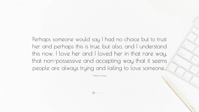 Catherine Lacey Quote: “Perhaps someone would say I had no choice but to trust her and perhaps this is true, but also, and I understand this now, I love her and I loved her in that rare way, that non-possessive and accepting way that it seems people are always trying and failing to love someone...”