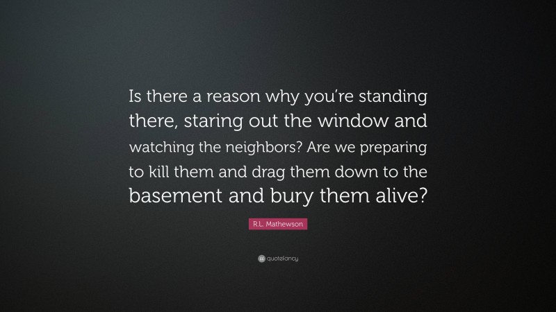 R.L. Mathewson Quote: “Is there a reason why you’re standing there, staring out the window and watching the neighbors? Are we preparing to kill them and drag them down to the basement and bury them alive?”