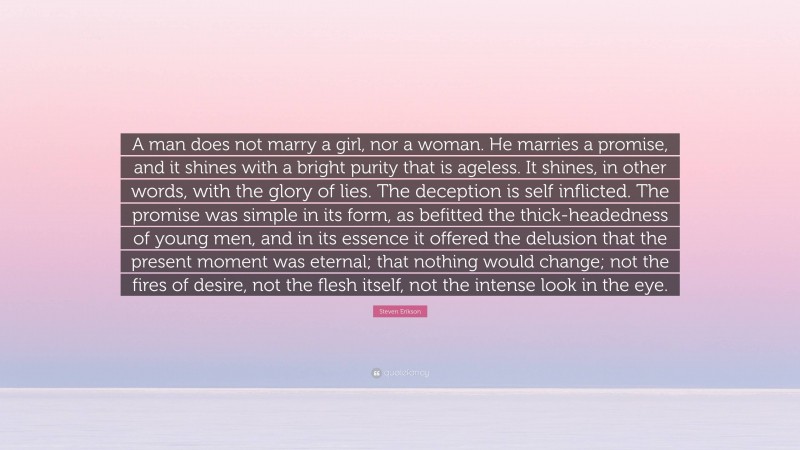 Steven Erikson Quote: “A man does not marry a girl, nor a woman. He marries a promise, and it shines with a bright purity that is ageless. It shines, in other words, with the glory of lies. The deception is self inflicted. The promise was simple in its form, as befitted the thick-headedness of young men, and in its essence it offered the delusion that the present moment was eternal; that nothing would change; not the fires of desire, not the flesh itself, not the intense look in the eye.”