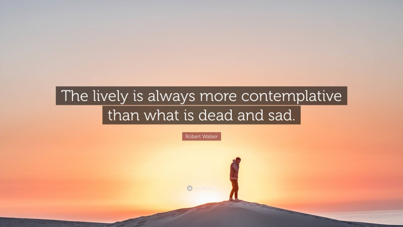 Robert Walser Quote: “The lively is always more contemplative than what is dead and sad.”