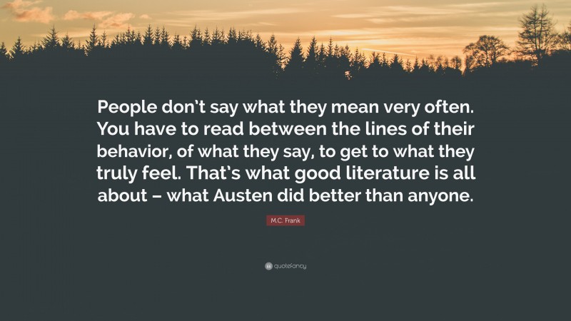 M.C. Frank Quote: “People don’t say what they mean very often. You have to read between the lines of their behavior, of what they say, to get to what they truly feel. That’s what good literature is all about – what Austen did better than anyone.”