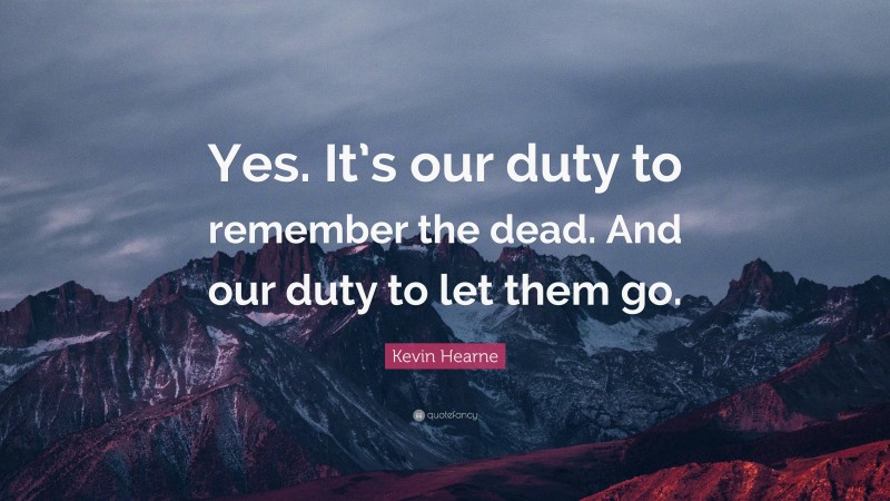 Kevin Hearne Quote: “Yes. It’s our duty to remember the dead. And our duty to let them go.”