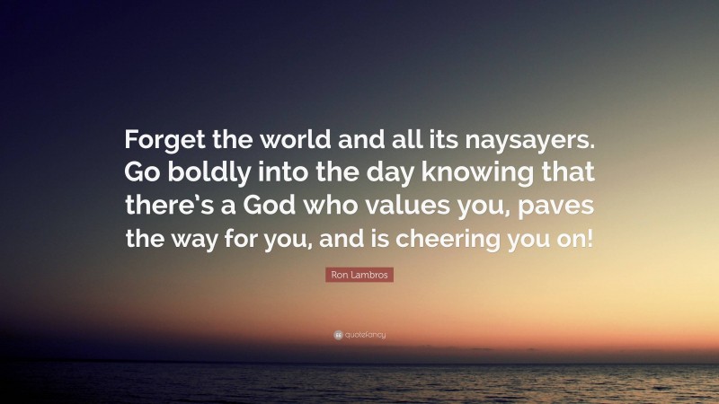 Ron Lambros Quote: “Forget the world and all its naysayers. Go boldly into the day knowing that there’s a God who values you, paves the way for you, and is cheering you on!”