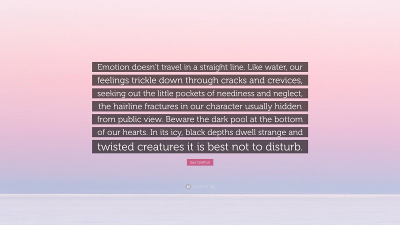 Sue Grafton Quote: “Emotion doesn’t travel in a straight line. Like water, our feelings trickle down through cracks and crevices, seeking out the little pockets of neediness and neglect, the hairline fractures in our character usually hidden from public view. Beware the dark pool at the bottom of our hearts. In its icy, black depths dwell strange and twisted creatures it is best not to disturb.”