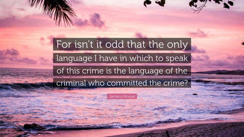 Jamaica Kincaid Quote: “For isn’t it odd that the only language I have in which to speak of this crime is the language of the criminal who committed the crime?”