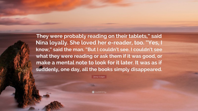 Jenny Colgan Quote: “They were probably reading on their tablets,” said Nina loyally. She loved her e-reader, too. “Yes, I know,” said the man. “But I couldn’t see. I couldn’t see what they were reading or ask them if it was good, or make a mental note to look for it later. It was as if suddenly, one day, all the books simply disappeared.”