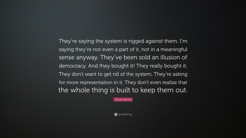 Sylvain Neuvel Quote: “They’re saying the system is rigged against them. I’m saying they’re not even a part of it, not in a meaningful sense anyway. They’ve been sold an illusion of democracy. And they bought it! They really bought it. They don’t want to get rid of the system. They’re asking for more representation in it. They don’t even realize that the whole thing is built to keep them out.”