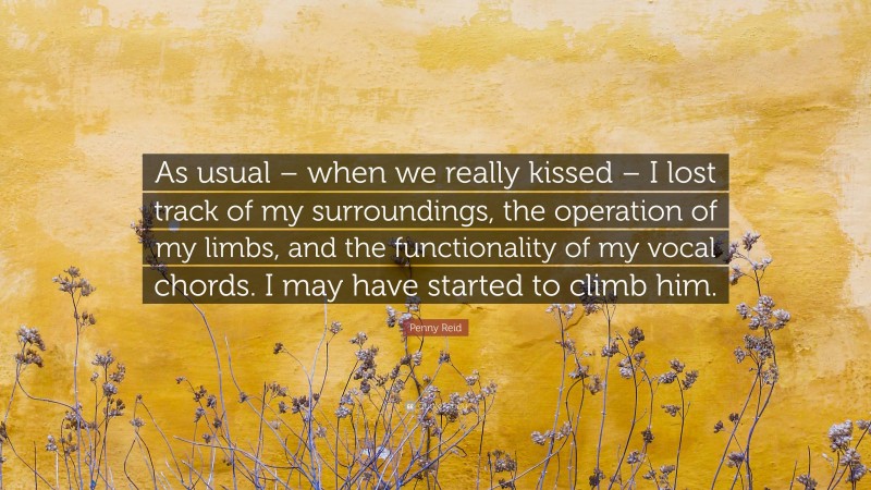 Penny Reid Quote: “As usual – when we really kissed – I lost track of my surroundings, the operation of my limbs, and the functionality of my vocal chords. I may have started to climb him.”