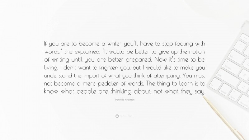 Sherwood Anderson Quote: “If you are to become a writer you’ll have to stop fooling with words,” she explained. “It would be better to give up the notion of writing until you are better prepared. Now it’s time to be living. I don’t want to frighten you, but I would like to make you understand the import of what you think of attempting. You must not become a mere peddler of words. The thing to learn is to know what people are thinking about, not what they say.”