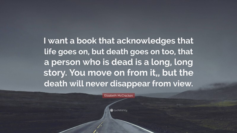 Elizabeth McCracken Quote: “I want a book that acknowledges that life goes on, but death goes on too, that a person who is dead is a long, long story. You move on from it,, but the death will never disappear from view.”