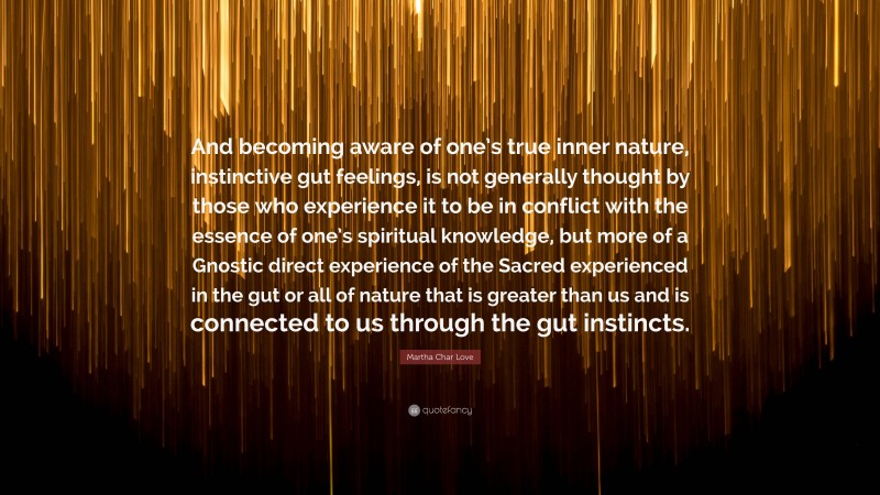 Martha Char Love Quote: “And becoming aware of one’s true inner nature, instinctive gut feelings, is not generally thought by those who experience it to be in conflict with the essence of one’s spiritual knowledge, but more of a Gnostic direct experience of the Sacred experienced in the gut or all of nature that is greater than us and is connected to us through the gut instincts.”