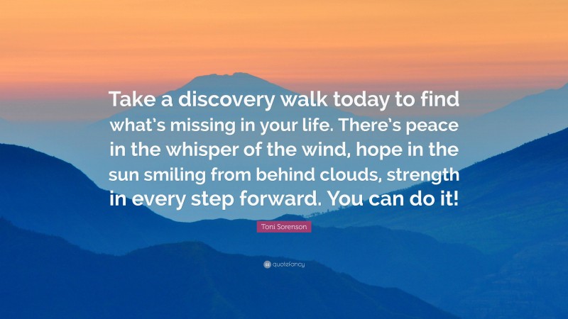 Toni Sorenson Quote: “Take a discovery walk today to find what’s missing in your life. There’s peace in the whisper of the wind, hope in the sun smiling from behind clouds, strength in every step forward. You can do it!”