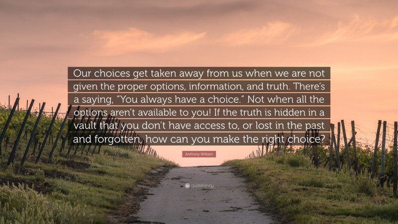 Anthony William Quote: “Our choices get taken away from us when we are not given the proper options, information, and truth. There’s a saying, “You always have a choice.” Not when all the options aren’t available to you! If the truth is hidden in a vault that you don’t have access to, or lost in the past and forgotten, how can you make the right choice?”