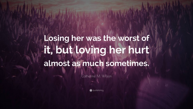 Catherine M. Wilson Quote: “Losing her was the worst of it, but loving her hurt almost as much sometimes.”