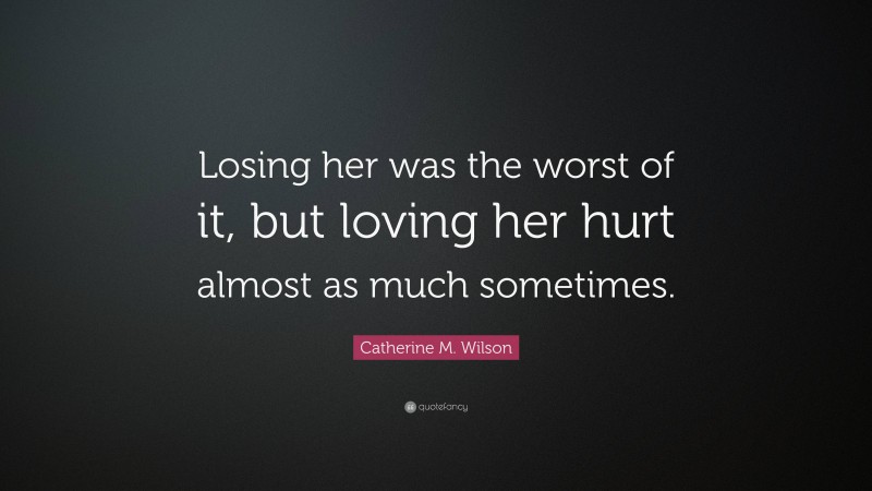 Catherine M. Wilson Quote: “Losing her was the worst of it, but loving her hurt almost as much sometimes.”