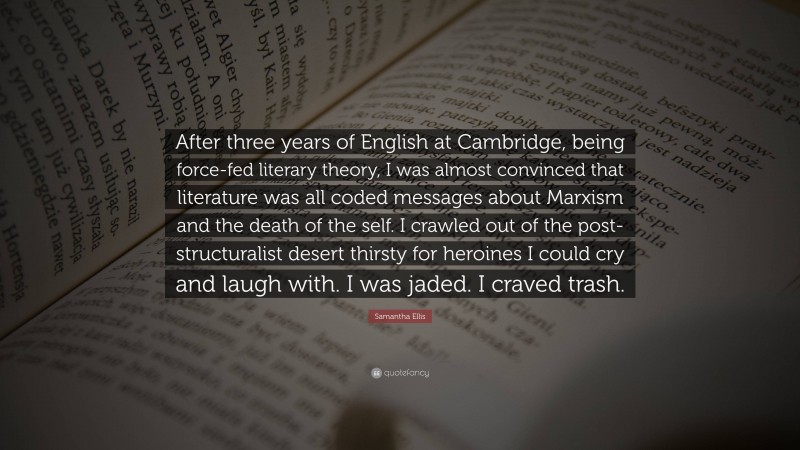 Samantha Ellis Quote: “After three years of English at Cambridge, being force-fed literary theory, I was almost convinced that literature was all coded messages about Marxism and the death of the self. I crawled out of the post-structuralist desert thirsty for heroines I could cry and laugh with. I was jaded. I craved trash.”