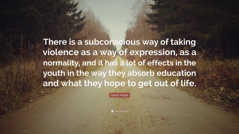 Salma Hayek Quote: “There is a subconscious way of taking violence as a way of expression, as a normality, and it has a lot of effects in the youth in the way they absorb education and what they hope to get out of life.”