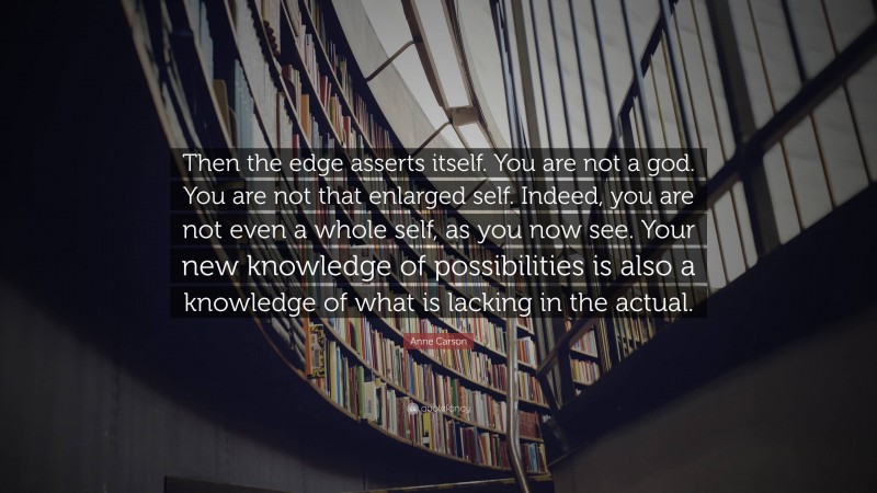 Anne Carson Quote: “Then the edge asserts itself. You are not a god. You are not that enlarged self. Indeed, you are not even a whole self, as you now see. Your new knowledge of possibilities is also a knowledge of what is lacking in the actual.”