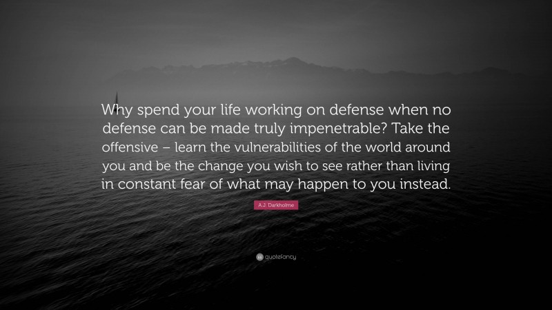 A.J. Darkholme Quote: “Why spend your life working on defense when no defense can be made truly impenetrable? Take the offensive – learn the vulnerabilities of the world around you and be the change you wish to see rather than living in constant fear of what may happen to you instead.”
