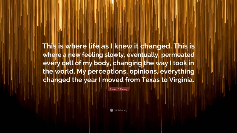 Sharon E. Rainey Quote: “This is where life as I knew it changed. This is where a new feeling slowly, eventually, permeated every cell of my body, changing the way I took in the world. My perceptions, opinions, everything changed the year I moved from Texas to Virginia.”