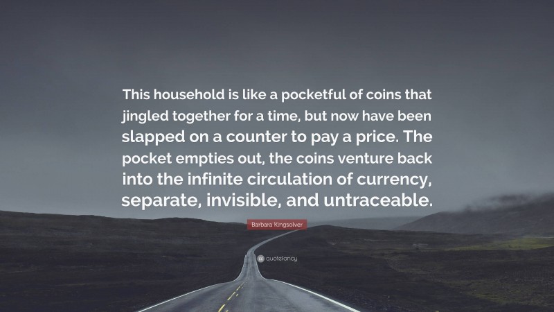 Barbara Kingsolver Quote: “This household is like a pocketful of coins that jingled together for a time, but now have been slapped on a counter to pay a price. The pocket empties out, the coins venture back into the infinite circulation of currency, separate, invisible, and untraceable.”