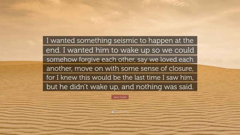 Jane Green Quote: “I wanted something seismic to happen at the end. I wanted him to wake up so we could somehow forgive each other, say we loved each another, move on with some sense of closure, for I knew this would be the last time I saw him, but he didn’t wake up, and nothing was said.”