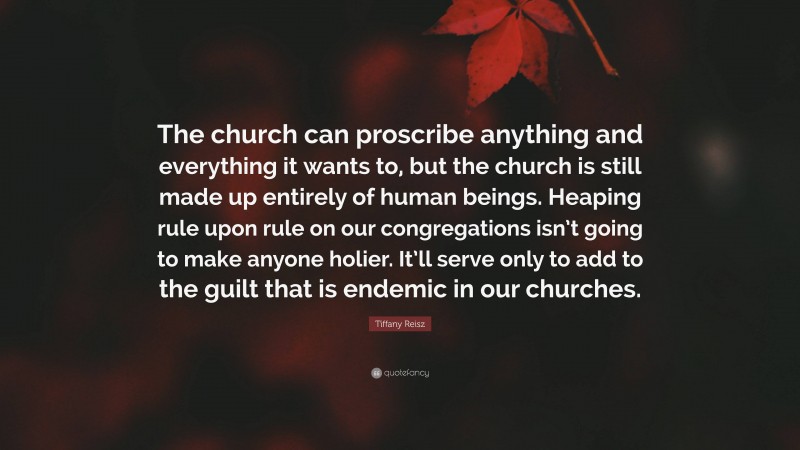 Tiffany Reisz Quote: “The church can proscribe anything and everything it wants to, but the church is still made up entirely of human beings. Heaping rule upon rule on our congregations isn’t going to make anyone holier. It’ll serve only to add to the guilt that is endemic in our churches.”