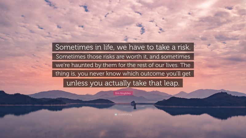 Erin Knightley Quote: “Sometimes in life, we have to take a risk. Sometimes those risks are worth it, and sometimes we’re haunted by them for the rest of our lives. The thing is, you never know which outcome you’ll get unless you actually take that leap.”
