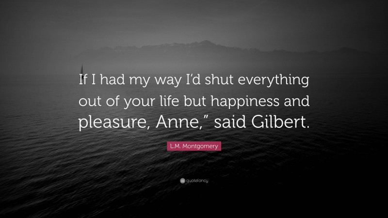 L.M. Montgomery Quote: “If I had my way I’d shut everything out of your life but happiness and pleasure, Anne,” said Gilbert.”