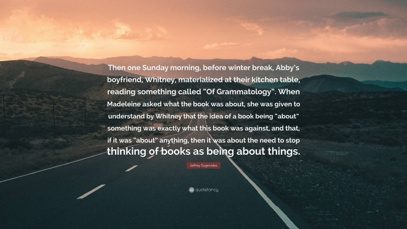 Jeffrey Eugenides Quote: “Then one Sunday morning, before winter break, Abby’s boyfriend, Whitney, materialized at their kitchen table, reading something called “Of Grammatology”. When Madeleine asked what the book was about, she was given to understand by Whitney that the idea of a book being “about” something was exactly what this book was against, and that, if it was “about” anything, then it was about the need to stop thinking of books as being about things.”