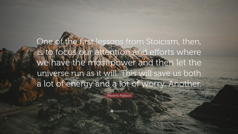 Massimo Pigliucci Quote: “One of the first lessons from Stoicism, then, is to focus our attention and efforts where we have the most power and then let the universe run as it will. This will save us both a lot of energy and a lot of worry. Another.”