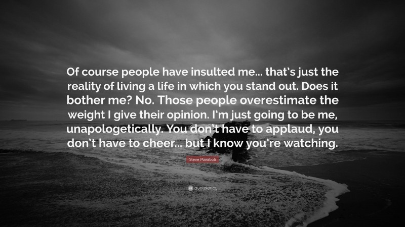 Steve Maraboli Quote: “Of course people have insulted me... that’s just the reality of living a life in which you stand out. Does it bother me? No. Those people overestimate the weight I give their opinion. I’m just going to be me, unapologetically. You don’t have to applaud, you don’t have to cheer... but I know you’re watching.”