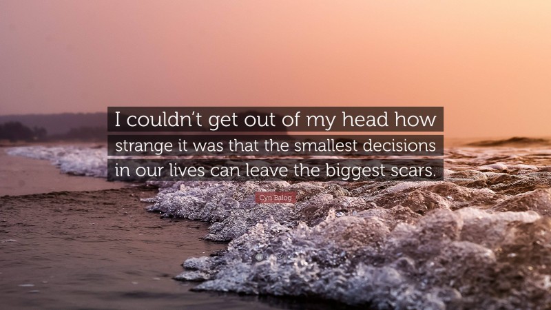 Cyn Balog Quote: “I couldn’t get out of my head how strange it was that the smallest decisions in our lives can leave the biggest scars.”