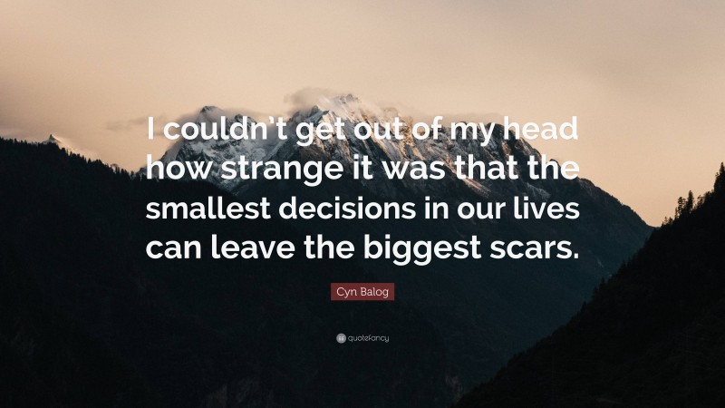 Cyn Balog Quote: “I couldn’t get out of my head how strange it was that the smallest decisions in our lives can leave the biggest scars.”