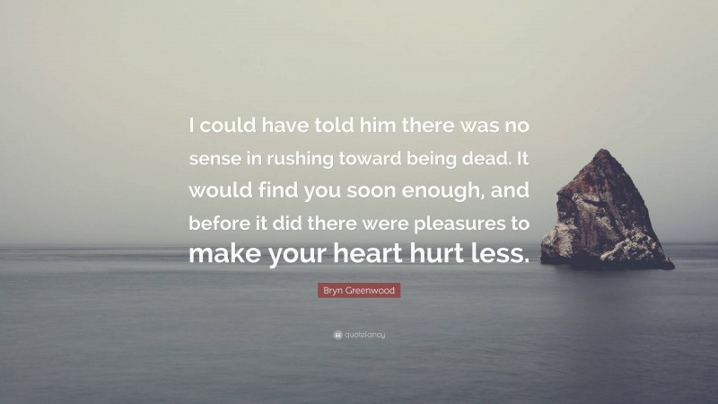 Bryn Greenwood Quote: “I could have told him there was no sense in rushing toward being dead. It would find you soon enough, and before it did there were pleasures to make your heart hurt less.”