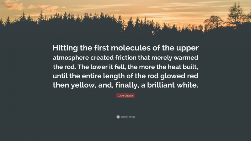 Clive Cussler Quote: “Hitting the first molecules of the upper atmosphere created friction that merely warmed the rod. The lower it fell, the more the heat built, until the entire length of the rod glowed red then yellow, and, finally, a brilliant white.”