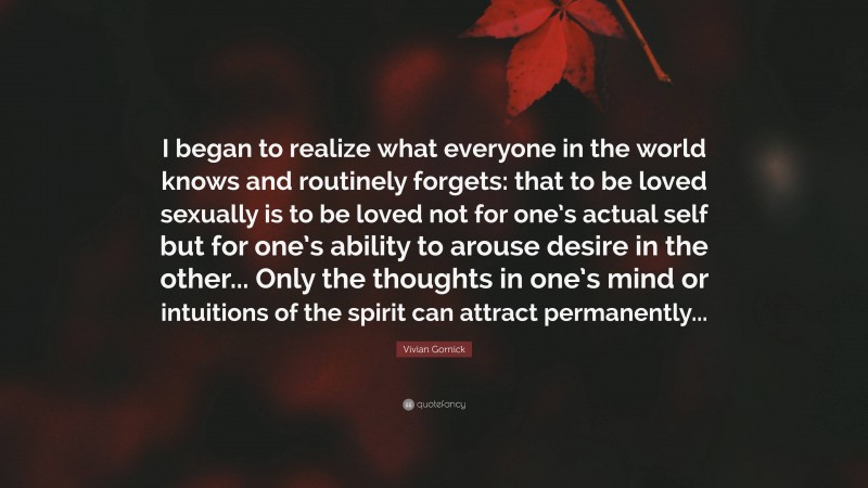 Vivian Gornick Quote: “I began to realize what everyone in the world knows and routinely forgets: that to be loved sexually is to be loved not for one’s actual self but for one’s ability to arouse desire in the other... Only the thoughts in one’s mind or intuitions of the spirit can attract permanently...”