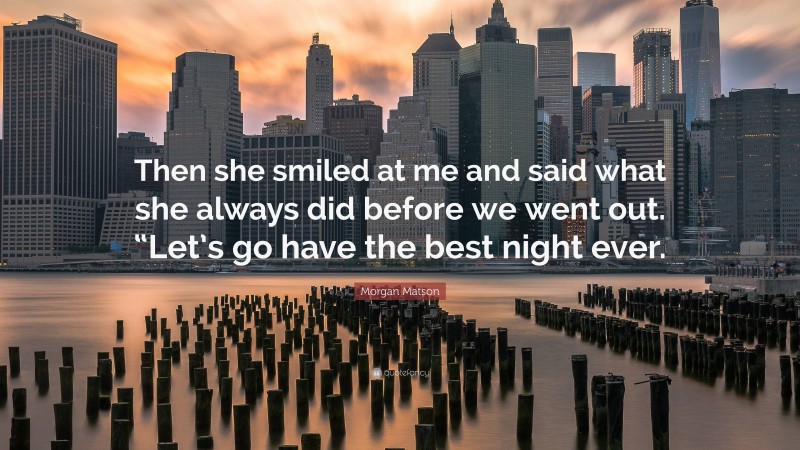 Morgan Matson Quote: “Then she smiled at me and said what she always did before we went out. “Let’s go have the best night ever.”