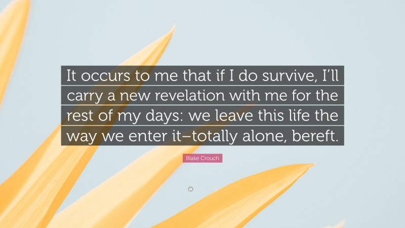 Blake Crouch Quote: “It occurs to me that if I do survive, I’ll carry a new revelation with me for the rest of my days: we leave this life the way we enter it–totally alone, bereft.”