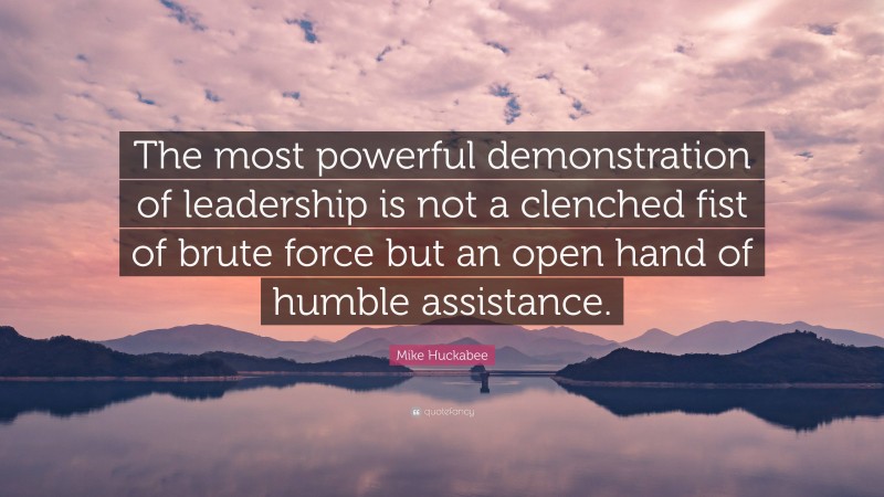 Mike Huckabee Quote: “The most powerful demonstration of leadership is not a clenched fist of brute force but an open hand of humble assistance.”