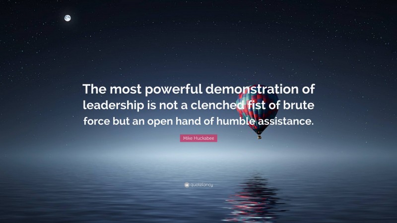 Mike Huckabee Quote: “The most powerful demonstration of leadership is not a clenched fist of brute force but an open hand of humble assistance.”