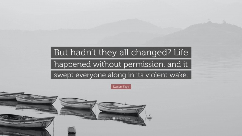Evelyn Skye Quote: “But hadn’t they all changed? Life happened without permission, and it swept everyone along in its violent wake.”
