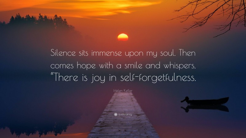 Helen Keller Quote: “Silence sits immense upon my soul. Then comes hope with a smile and whispers, “There is joy in self-forgetfulness.”